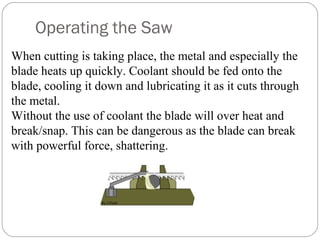 Operating the Saw
When cutting is taking place, the metal and especially the
blade heats up quickly. Coolant should be fed onto the
blade, cooling it down and lubricating it as it cuts through
the metal.
Without the use of coolant the blade will over heat and
break/snap. This can be dangerous as the blade can break
with powerful force, shattering.
 