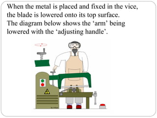 When the metal is placed and fixed in the vice,
the blade is lowered onto its top surface.
The diagram below shows the ‘arm’ being
lowered with the ‘adjusting handle’.
 