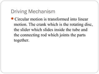 Driving Mechanism
Circular motion is transformed into linear
motion. The crank which is the rotating disc,
the slider which slides inside the tube and
the connecting rod which joints the parts
together.
 