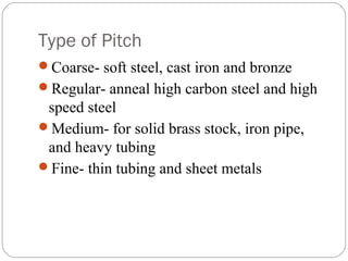 Type of Pitch
Coarse- soft steel, cast iron and bronze
Regular- anneal high carbon steel and high
speed steel
Medium- for solid brass stock, iron pipe,
and heavy tubing
Fine- thin tubing and sheet metals
 