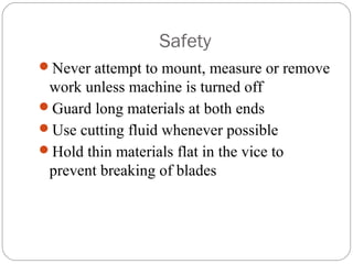 Safety
Never attempt to mount, measure or remove
work unless machine is turned off
Guard long materials at both ends
Use cutting fluid whenever possible
Hold thin materials flat in the vice to
prevent breaking of blades
 