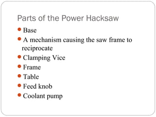 Parts of the Power Hacksaw
Base
A mechanism causing the saw frame to
reciprocate
Clamping Vice
Frame
Table
Feed knob
Coolant pump
 