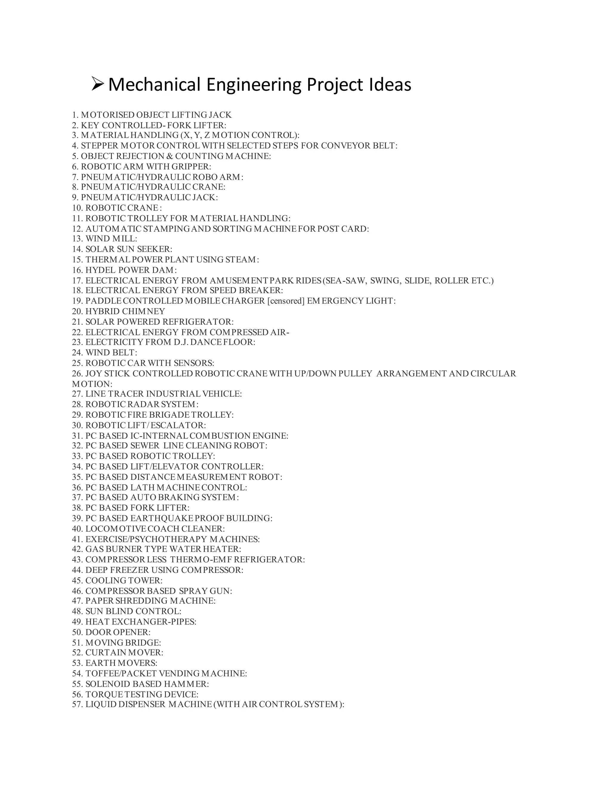 Mechanical Engineering Project Ideas
1. MOTORISED OBJECT LIFTING JACK
2. KEY CONTROLLED- FORK LIFTER:
3. MATERIALHANDLING (X, Y, Z MOTION CONTROL):
4. STEPPER MOTOR CONTROLWITH SELECTED STEPS FOR CONVEYOR BELT:
5. OBJECT REJECTION & COUNTING MACHINE:
6. ROBOTIC ARM WITH GRIPPER:
7. PNEUMATIC/HYDRAULIC ROBO ARM:
8. PNEUMATIC/HYDRAULIC CRANE:
9. PNEUMATIC/HYDRAULIC JACK:
10. ROBOTIC CRANE:
11. ROBOTIC TROLLEY FOR MATERIALHANDLING:
12. AUTOMATIC STAMPINGAND SORTING MACHINEFOR POST CARD:
13. WIND MILL:
14. SOLAR SUN SEEKER:
15. THERMALPOWER PLANT USING STEAM:
16. HYDEL POWER DAM:
17. ELECTRICAL ENERGY FROM AMUSEMENTPARK RIDES(SEA-SAW, SWING, SLIDE, ROLLER ETC.)
18. ELECTRICAL ENERGY FROM SPEED BREAKER:
19. PADDLECONTROLLED MOBILECHARGER [censored] EM ERGENCY LIGHT:
20. HYBRID CHIMNEY
21. SOLAR POWERED REFRIGERATOR:
22. ELECTRICAL ENERGY FROM COMPRESSED AIR-
23. ELECTRICITY FROM D.J. DANCEFLOOR:
24. WIND BELT:
25. ROBOTIC CAR WITH SENSORS:
26. JOY STICK CONTROLLED ROBOTIC CRANEWITH UP/DOWN PULLEY ARRANGEMENT AND CIRCULAR
MOTION:
27. LINE TRACER INDUSTRIALVEHICLE:
28. ROBOTIC RADAR SYSTEM:
29. ROBOTIC FIRE BRIGADETROLLEY:
30. ROBOTIC LIFT/ESCALATOR:
31. PC BASED IC-INTERNALCOMBUSTION ENGINE:
32. PC BASED SEWER LINE CLEANING ROBOT:
33. PC BASED ROBOTIC TROLLEY:
34. PC BASED LIFT/ELEVATOR CONTROLLER:
35. PC BASED DISTANCEMEASUREMENT ROBOT:
36. PC BASED LATH MACHINECONTROL:
37. PC BASED AUTO BRAKING SYSTEM:
38. PC BASED FORK LIFTER:
39. PC BASED EARTHQUAKEPROOF BUILDING:
40. LOCOMOTIVECOACH CLEANER:
41. EXERCISE/PSYCHOTHERAPY MACHINES:
42. GAS BURNER TYPE WATER HEATER:
43. COMPRESSOR LESS THERMO-EMF REFRIGERATOR:
44. DEEP FREEZER USING COMPRESSOR:
45. COOLING TOWER:
46. COMPRESSOR BASED SPRAY GUN:
47. PAPER SHREDDING MACHINE:
48. SUN BLIND CONTROL:
49. HEAT EXCHANGER-PIPES:
50. DOOR OPENER:
51. MOVING BRIDGE:
52. CURTAIN MOVER:
53. EARTH MOVERS:
54. TOFFEE/PACKET VENDING MACHINE:
55. SOLENOID BASED HAMMER:
56. TORQUETESTING DEVICE:
57. LIQUID DISPENSER MACHINE(WITH AIR CONTROLSYSTEM):
 