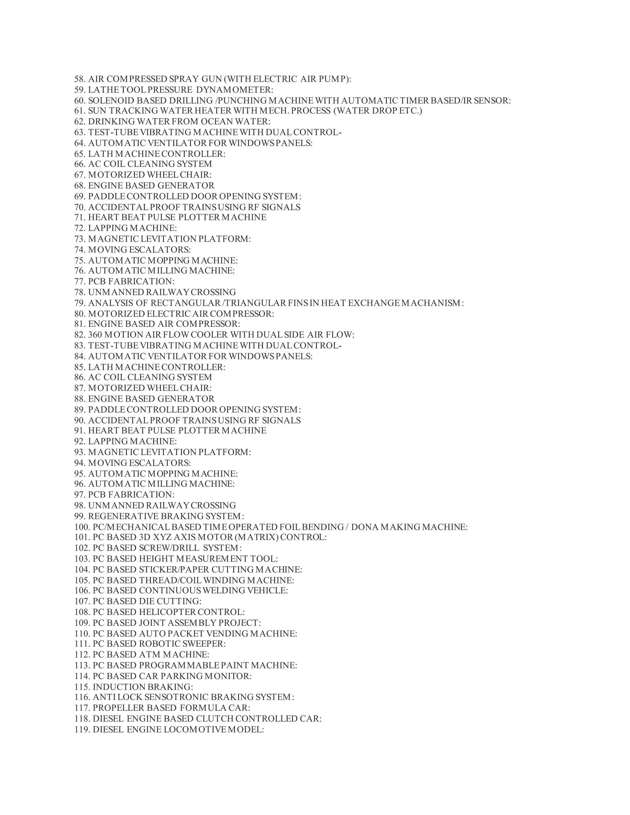 58. AIR COMPRESSED SPRAY GUN (WITH ELECTRIC AIR PUMP):
59. LATHETOOLPRESSURE DYNAMOMETER:
60. SOLENOID BASED DRILLING /PUNCHING MACHINEWITH AUTOMATIC TIMER BASED/IR SENSOR:
61. SUN TRACKING WATER HEATER WITH MECH. PROCESS (WATER DROP ETC.)
62. DRINKING WATER FROM OCEAN WATER:
63. TEST-TUBEVIBRATING MACHINEWITH DUALCONTROL-
64. AUTOMATIC VENTILATOR FOR WINDOWSPANELS:
65. LATH MACHINECONTROLLER:
66. AC COIL CLEANING SYSTEM
67. MOTORIZED WHEELCHAIR:
68. ENGINE BASED GENERATOR
69. PADDLECONTROLLED DOOR OPENING SYSTEM:
70. ACCIDENTALPROOF TRAINSUSING RF SIGNALS
71. HEART BEAT PULSE PLOTTER MACHINE
72. LAPPING MACHINE:
73. MAGNETIC LEVITATION PLATFORM:
74. MOVING ESCALATORS:
75. AUTOMATIC MOPPING MACHINE:
76. AUTOMATIC MILLING MACHINE:
77. PCB FABRICATION:
78. UNMANNED RAILWAYCROSSING
79. ANALYSIS OF RECTANGULAR /TRIANGULAR FINSIN HEAT EXCHANGEMACHANISM:
80. MOTORIZED ELECTRIC AIR COMPRESSOR:
81. ENGINE BASED AIR COMPRESSOR:
82. 360 MOTION AIR FLOWCOOLER WITH DUALSIDE AIR FLOW:
83. TEST-TUBEVIBRATING MACHINEWITH DUALCONTROL-
84. AUTOMATIC VENTILATOR FOR WINDOWSPANELS:
85. LATH MACHINECONTROLLER:
86. AC COIL CLEANING SYSTEM
87. MOTORIZED WHEELCHAIR:
88. ENGINE BASED GENERATOR
89. PADDLECONTROLLED DOOR OPENING SYSTEM:
90. ACCIDENTALPROOF TRAINSUSING RF SIGNALS
91. HEART BEAT PULSE PLOTTER MACHINE
92. LAPPING MACHINE:
93. MAGNETIC LEVITATION PLATFORM:
94. MOVING ESCALATORS:
95. AUTOMATIC MOPPING MACHINE:
96. AUTOMATIC MILLING MACHINE:
97. PCB FABRICATION:
98. UNMANNED RAILWAYCROSSING
99. REGENERATIVE BRAKING SYSTEM:
100. PC/MECHANICALBASED TIMEOPERATED FOILBENDING / DONA MAKING MACHINE:
101. PC BASED 3D XYZ AXIS MOTOR (MATRIX) CONTROL:
102. PC BASED SCREW/DRILL SYSTEM:
103. PC BASED HEIGHT MEASUREMENT TOOL:
104. PC BASED STICKER/PAPER CUTTING MACHINE:
105. PC BASED THREAD/COILWINDING MACHINE:
106. PC BASED CONTINUOUSWELDING VEHICLE:
107. PC BASED DIE CUTTING:
108. PC BASED HELICOPTER CONTROL:
109. PC BASED JOINT ASSEMBLY PROJECT:
110. PC BASED AUTO PACKET VENDING MACHINE:
111. PC BASED ROBOTIC SWEEPER:
112. PC BASED ATM MACHINE:
113. PC BASED PROGRAMMABLEPAINT MACHINE:
114. PC BASED CAR PARKING MONITOR:
115. INDUCTION BRAKING:
116. ANTI LOCK SENSOTRONIC BRAKING SYSTEM:
117. PROPELLER BASED FORMULA CAR:
118. DIESEL ENGINE BASED CLUTCH CONTROLLED CAR:
119. DIESEL ENGINE LOCOMOTIVEMODEL:
 