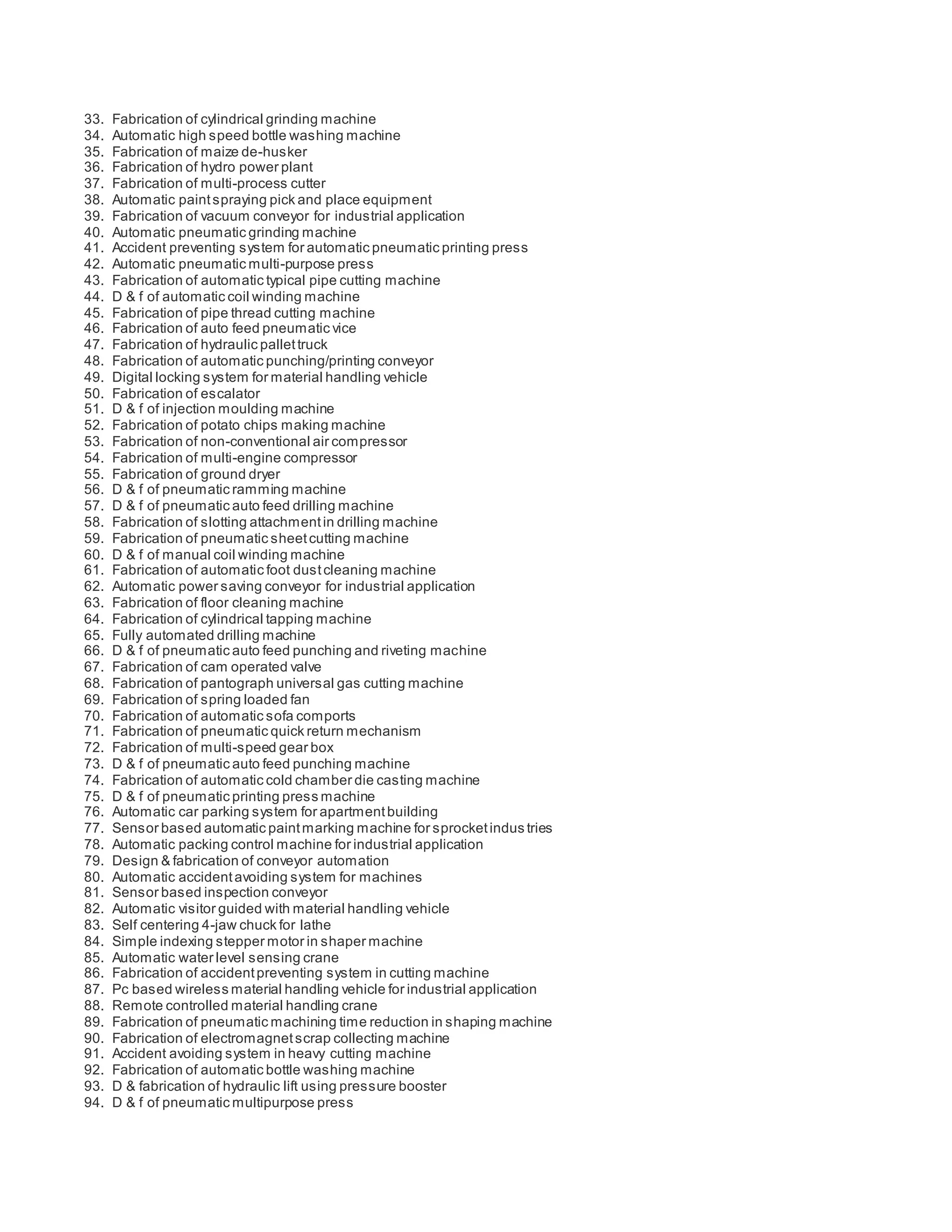 33. Fabrication of cylindrical grinding machine
34. Automatic high speed bottle washing machine
35. Fabrication of maize de-husker
36. Fabrication of hydro power plant
37. Fabrication of multi-process cutter
38. Automatic paintspraying pick and place equipment
39. Fabrication of vacuum conveyor for industrial application
40. Automatic pneumatic grinding machine
41. Accident preventing system for automatic pneumatic printing press
42. Automatic pneumatic multi-purpose press
43. Fabrication of automatic typical pipe cutting machine
44. D & f of automatic coil winding machine
45. Fabrication of pipe thread cutting machine
46. Fabrication of auto feed pneumatic vice
47. Fabrication of hydraulic pallettruck
48. Fabrication of automatic punching/printing conveyor
49. Digital locking system for material handling vehicle
50. Fabrication of escalator
51. D & f of injection moulding machine
52. Fabrication of potato chips making machine
53. Fabrication of non-conventional air compressor
54. Fabrication of multi-engine compressor
55. Fabrication of ground dryer
56. D & f of pneumatic ramming machine
57. D & f of pneumatic auto feed drilling machine
58. Fabrication of slotting attachmentin drilling machine
59. Fabrication of pneumatic sheetcutting machine
60. D & f of manual coil winding machine
61. Fabrication of automatic foot dustcleaning machine
62. Automatic power saving conveyor for industrial application
63. Fabrication of floor cleaning machine
64. Fabrication of cylindrical tapping machine
65. Fully automated drilling machine
66. D & f of pneumatic auto feed punching and riveting machine
67. Fabrication of cam operated valve
68. Fabrication of pantograph universal gas cutting machine
69. Fabrication of spring loaded fan
70. Fabrication of automatic sofa comports
71. Fabrication of pneumatic quick return mechanism
72. Fabrication of multi-speed gear box
73. D & f of pneumatic auto feed punching machine
74. Fabrication of automatic cold chamber die casting machine
75. D & f of pneumatic printing press machine
76. Automatic car parking system for apartmentbuilding
77. Sensor based automatic paintmarking machine for sprocketindus tries
78. Automatic packing control machine for industrial application
79. Design & fabrication of conveyor automation
80. Automatic accidentavoiding system for machines
81. Sensor based inspection conveyor
82. Automatic visitor guided with material handling vehicle
83. Self centering 4-jaw chuck for lathe
84. Simple indexing stepper motor in shaper machine
85. Automatic water level sensing crane
86. Fabrication of accidentpreventing system in cutting machine
87. Pc based wireless material handling vehicle for industrial application
88. Remote controlled material handling crane
89. Fabrication of pneumatic machining time reduction in shaping machine
90. Fabrication of electromagnetscrap collecting machine
91. Accident avoiding system in heavy cutting machine
92. Fabrication of automatic bottle washing machine
93. D & fabrication of hydraulic lift using pressure booster
94. D & f of pneumatic multipurpose press
 