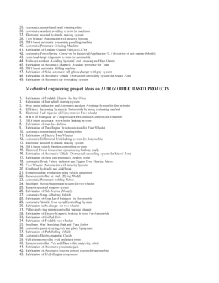 35. Automatic sensor based wall painting robot
36. Automatic accident avoiding systemfor machines
37. Electronic assisted hydraulic braking system
38. Two Wheeler Automation with security System
39. SMS based automatic pneumatic punching machine
40. Automatic Pneumatic Grinding Machine
41. Fabrication of Unaided Guided Vehicle (UGV)
42. Automatic Power Saving Conveyor for Industrial Application 43. Fabrication of sub marine (Model)
43. Auto head-lamp Alignment systemfor automobile
44. Railways accident Avoiding System(Level crossing and Fire Alarm)
45. Fabrication of AutomaticMagnetic Accident preventer for Train
46. SMS based automatic drilling machine
47. Fabrication of Solar automatic cell phonecharger with pay system
48. Fabrication of AutomaticVehicle Over speed controlling systemfor School Zone
49. Fabrication of Automaticcar overtaking system
Mechanical engineering project ideas on AUTOMOBILE BASED PROJECTS
1. Fabrication of Foldable Electric Go Bed Drive
2. Fabrication of four wheel steering system
3. Over speed indication and Automaticaccident Avoiding Systemfor four wheeler
4. Efficiency Increasing Systemin Automobile by using preheating method
5. Electronic Fuel Injection (EFI) systemfor Two wheeler
6. D & F of Triangular air Compressor with Common Compression Chamber
7. SMS based automatic two wheeler locking system
8. Fabrication of man less defense
9. Fabrication of Two Engine Synchronization for Four Wheeler
10. Automatic sensor based wall painting robot
11. Fabrication of Electric Two Wheeler
12. Automatic Differential Unit locking systemfor Automobile
13. Electronic assisted hydraulic braking system
14. SMS based vehicle Ignition controlling system
15. Electrical Power Generation systemusing Railway track
16. Fabrication of AutomaticVehicle Over speed controlling systemfor School Zone
17. Fabrication of three axis pneumatic modern trailer
18. Automatic Break Failure indicator and Engine Over Heating Alarm
19. Two Wheeler Automation with security System
20. Combined hydraulic and disk break
21. Compressed air production using vehicle suspensor
22. Remote controlled air craft (Flying Model)
23. Automatic Pneumatic welding Robot
24. Intelligent Active Suspension systemfor two wheeler
25. Remote operated weapon system
26. Fabrication of Sub-Marine (Model)
27. Automatic Scrap collecting Vehicle
28. Fabrication of Gear Level Indicator for Automobile
29. Automatic Vehicle Over speed Controlling System
30. Fabrication turbo charger for two wheeler
31. Video analyzing remote controlled vacuum cleaner
32. Fabrication of Electro-Magnetic braking System For Automobile
33. Fabrication of Go Ped Driv
34. Fabrication of Foldable two wheeler
35. Intelligent Way Searching Pick and Place Robot
36. Automatic paint sprayingpick and place Equipment
37. Fabrication of Path finding Vehicle
38. Automatic Electro-magnetic Clutch
39. Cell phonecontrolled pick and place robot
40. Remote controlled Pick and Place video analyzing robot
41. Fabrication of Automaticpneumatic jack
42. Fabrication of Automatic steering control systemfor automobile
43. Fabrication of Multi-Engine compressor
 