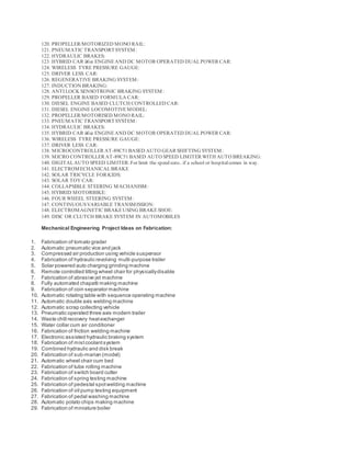 120. PROPELLER/MOTORIZED MONO RAIL:
121. PNEUMATIC TRANSPORTSYSTEM:
122. HYDRAULIC BRAKES:
123. HYBRID CAR â€œ ENGINEAND DC MOTOR OPERATED DUALPOWER CAR:
124. WIRELESS TYRE PRESSURE GAUGE:
125. DRIVER LESS CAR:
126. REGENERATIVE BRAKING SYSTEM:
127. INDUCTION BRAKING:
128. ANTI LOCK SENSOTRONIC BRAKING SYSTEM:
129. PROPELLER BASED FORMULA CAR:
130. DIESEL ENGINE BASED CLUTCH CONTROLLED CAR:
131. DIESEL ENGINE LOCOMOTIVEMODEL:
132. PROPELLER/MOTORISED MONO RAIL:
133. PNEUMATIC TRANSPORTSYSTEM:
134. HYDRAULIC BRAKES:
135. HYBRID CAR â€œ ENGINEAND DC MOTOR OPERATED DUALPOWER CAR:
136. WIRELESS TYRE PRESSURE GAUGE:
137. DRIVER LESS CAR:
138. MICROCONTROLLER AT-89C51 BASED AUTO GEAR SHIFTING SYSTEM:
139. MICRO CONTROLLER AT-89C51 BASED AUTO SPEED LIMITER WITH AUTO BREAKING:
140. DIGITALAUTO SPEED LIMITER:For limit the speed suto.. if a school or hospitalcomes in way.
141. ELECTROMECHANICALBRAKE
142. SOLAR TRICYCLE FOR KIDS:
143. SOLAR TOY CAR:
144. COLLAPSIBLE STEERING MACHANISM:
145. HYBRID MOTORBIKE:
146. FOUR WHEEL STEERING SYSTEM:
147. CONTINUOUSVARIABLE TRANSMISSION:
148. ELECTROMAGNETIC BRAKEUSING BRAKESHOE:
149. DISC OR CLUTCH BRAKE SYSTEM IN AUTOMOBILES
Mechanical Engineering Project Ideas on Fabrication:
1. Fabrication of tomato grader
2. Automatic pneumatic vice and jack
3. Compressed air production using vehicle suspensor
4. Fabrication of hydraulic revolving multi-purpose trailer
5. Solar powered auto charging grinding machine
6. Remote controlled tilting wheel chair for physicallydisable
7. Fabrication of abrasive jet machine
8. Fully automated chapatti making machine
9. Fabrication of coin separator machine
10. Automatic rotating table with sequence operating machine
11. Automatic double axis welding machine
12. Automatic scrap collecting vehicle
13. Pneumatic operated three axis modern trailer
14. Waste chill recovery heatexchanger
15. Water collar cum air conditioner
16. Fabrication of friction welding machine
17. Electronic assisted hydraulic braking system
18. Fabrication of mistcoolantsystem
19. Combined hydraulic and disk break
20. Fabrication of sub-marian (model)
21. Automatic wheel chair cum bed
22. Fabrication of tube rolling machine
23. Fabrication of switch board cutter
24. Fabrication of spring testing machine
25. Fabrication of pedestal spotwelding machine
26. Fabrication of oil pump testing equipment
27. Fabrication of pedal washing machine
28. Automatic potato chips making machine
29. Fabrication of miniature boiler
 