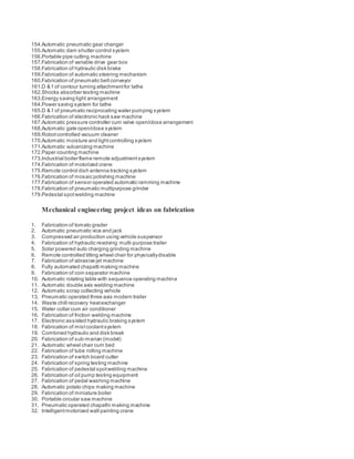 154.Automatic pneumatic gear changer
155.Automatic dam shutter control system
156.Portable pipe cutting machine
157.Fabrication of variable drive gear box
158.Fabrication of hydraulic disk brake
159.Fabrication of automatic steering mechanism
160.Fabrication of pneumatic beltconveyor
161.D & f of contour turning attachmentfor lathe
162.Shocks absorber testing machine
163.Energy saving light arrangement
164.Power saving system for lathe
165.D & f of pneumatic reciprocating water pumping system
166.Fabrication of electronic hack saw machine
167.Automatic pressure controller cum valve open/close arrangement
168.Automatic gate open/close system
169.Robotcontrolled vacuum cleaner
170.Automatic moisture and lightcontrolling system
171.Automatic vulcanizing machine
172.Paper counting machine
173.Industrial boiler flame remote adjustmentsystem
174.Fabrication of motorized crane
175.Remote control dish antenna tracking system
176.Fabrication of mosaic polishing machine
177.Fabrication of sensor operated automatic ramming machine
178.Fabrication of pneumatic multipurpose grinder
179.Pedestal spotwelding machine
Mechanical engineering project ideas on fabrication
1. Fabrication of tomato grader
2. Automatic pneumatic vice and jack
3. Compressed air production using vehicle suspensor
4. Fabrication of hydraulic revolving multi-purpose trailer
5. Solar powered auto charging grinding machine
6. Remote controlled tilting wheel chair for physicallydisable
7. Fabrication of abrasive jet machine
8. Fully automated chapatti making machine
9. Fabrication of coin separator machine
10. Automatic rotating table with sequence operating machine
11. Automatic double axis welding machine
12. Automatic scrap collecting vehicle
13. Pneumatic operated three axis modern trailer
14. Waste chill recovery heatexchanger
15. Water collar cum air conditioner
16. Fabrication of friction welding machine
17. Electronic assisted hydraulic braking system
18. Fabrication of mistcoolantsystem
19. Combined hydraulic and disk break
20. Fabrication of sub-marian (model)
21. Automatic wheel chair cum bed
22. Fabrication of tube rolling machine
23. Fabrication of switch board cutter
24. Fabrication of spring testing machine
25. Fabrication of pedestal spotwelding machine
26. Fabrication of oil pump testing equipment
27. Fabrication of pedal washing machine
28. Automatic potato chips making machine
29. Fabrication of miniature boiler
30. Portable circular saw machine
31. Pneumatic operated chapathi making machine
32. Intelligentmotorized wall painting crane
 