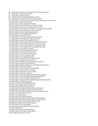 95. Automatic break failure and engine over heating indication
96. Fabrication of domestic floor mill
97. Fabrication of hybrid vehicle
98. D & fabrication of portable slotting machine
99. Fabrication of automatic dish washing machine
100.Fabrication of pneumatic high speed reciprocation hack saw machine
101.Fabrication of pneumatic drill jig
102.D & f of automatic lubrication machine
103.Fabrication pneumatic leaf-cup making machine
104.Fabrication of pneumatic multipurpose machine
105.D & fabrication of hydro-pneumatic vice using pressure booster
106.Fabrication of hydraulic pipe bending machine
107.Fabrication of oil pump testing equipment
108.Fabrication of mini water service station
109.Fabrication of multi drill holder
110.Fabrication of special purpose tapping machine
111.Fabrication of hydraulic vice with power pack
112.Fabrication of pneumatic slotting machine
113.Fabrication of high speed portable pipe cutting machine
114.Fabrication of pneumatic paper cup making machine
115.Fabrication of pneumatic injection moulding machine
116.Fabrication of mini hydraulic hand operated zip crane
117.Fabrication of lamination machine
118.Fabrication of universal tapping machine
119.Fabrication of twin spindle drill holder
120.Fabrication of pneumatic bearing puller
121.Fabrication of marine engine model
122.Fabrication of coir making machine
123.Fabrication of cylinder block boring machine
124.Fabrication of road marking machine
125.Fabrication of bottling of sugarcane juice machine
126.Fabrication of grass cutting machine
127.Fabrication of lathe coolantpump with fitting arrangement
128.Fabrication of tool postgrinder
129.Fabrication of concave attachmentfor lathe
130.Fabrication of arbor presses machine
131.Fabrication of eccentric press machine
132.Fabrication of fly press machine
133.Fabrication of level operated conical bending machine
134.Fabrication of hand operated edge folding machine
135.Fabrication of semi-circular cutting machine
136.Fabrication of hydraulic hand operated pipe bending machine
137.Fabrication of rotary gear pump
138.D & f of selfprimary centrifugal pump
139.D & f of two stage selfprimarypump
140.Automatic cylinder boring machine
141.Automatic motorized door open/close mechanism
142.Motorized focus lightmechanism (in all direction)
143.Automatic acrylic sheetbending machine (heater control)
144.Automatic lamination machine
145.Mini crushing machine
146.Electrical spotwelding machine
147.Automatic plantwater moistering system for garden
148.Automatic water level indicator and controlling system
149.Aero plane controlling system (glider model)
150.Digital controlled coil winding machine
151.Fabrication of air leak detector
152.Temperature controller with cooling system
153.Spark plug tester
154.Automatic pneumatic gear changer
155.Automatic dam shutter control system
156.Portable pipe cutting machine
 
