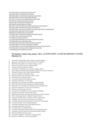 157.Fabrication of variable drive gear box
158.Fabrication of hydraulic disk brake
159.Fabrication of automatic steering mechanism
160.Fabrication of pneumatic beltconveyor
161.D & f of contour turning attachmentfor lathe
162.Shocks absorber testing machine
163.Energy saving light arrangement
164.Power saving system for lathe
165.D & f of pneumatic reciprocating water pumping system
166.Fabrication of electronic hack saw machine
167.Automatic pressure controller cum valve open/close arrangement
168.Automatic gate open/close system
169.Robotcontrolled vacuum cleaner
170.Automatic moisture and lightcontrolling system
171.Automatic vulcanizing machine
172.Paper counting machine
173.Industrial boiler flame remote adjustmentsystem
174.Fabrication of motorized crane
175.Remote control dish antenna tracking system
176.Fabrication of mosaic polishing machine
177.Fabrication of sensor operated automatic ramming machine
178.Fabrication of pneumatic multipurpose grinder
179.Pedestal spotwelding machine
Mechanical engineering project ideas AUTOMATION & MECHATRONICS BASED
PROJECTS
1. Automatic rotating table with sequence operating machine
2. Electronic Fuel Injection (EFI) systemfor Two wheeler
3. SMS based Automatic two wheeler locking system
4. Remote controlled Vacuum Cleaning Robot
5. Automatic Scrap Collecting Vehicle
6. Automatic Fire fighting cum material handling vehicle
7. Sensor Based Automatic paint marking machine for sprocket Industries
8. Automatic railway track crack detecting Vehicle
9. Remote controlled tilting Wheel chair
10. Automatic Three axis hydraulic modern Trailer
11. SMS based Pick and place Robot
12. Automatic Spring End Grinding Machine
13. Automatic Pneumatic vice and jack
14. Fabrication of AutomatictypicalPipeCutting Machine
15. SMS controlled automatic pneumatic ramming machine
16. Fabrication of Automaticcold chamber Die Casting Machine
17. Design & Fabrication of Conveyor Automation
18. Remote operated weapon System
19. Automatic Car Parking System for apartment Building
20. Cell phonecontrolled pick and place robot
21. SMS based automatic pneumatic Punching and riveting machine
22. Video Analyzing remote controlled vacuum Cleaner
23. Automatic drunken drive avoiding systemfor automobile
24. Intelligent active Suspension system for two wheeler
25. Automatic Packing control Machine for Industrial Application
26. Automatic Double Axis Welding Machine
27. Automatic Pneumatic Paper cup folding Machine
28. Automatic Wheel chair cum bed
29. Automatic Sky Car parking System
30. Automatic Pneumatic Reciprocating Water Pumping System
31. Automatic Visitor Guided with MaterialHandling Vehicle
32. SMS based Bomb detecting robot
33. Automatic Vegetable (or) Lemon Cutting machine
34. Remote controlled air craft (Flying Model)
 
