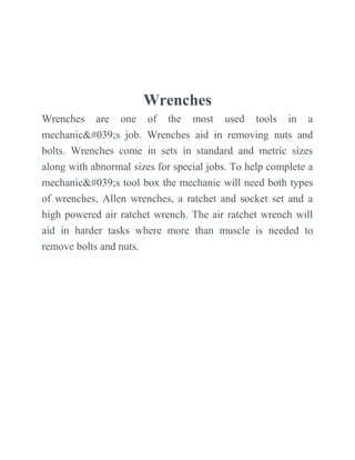 Wrenches
Wrenches are one of the most used tools in a
mechanic's job. Wrenches aid in removing nuts and
bolts. Wrenches come in sets in standard and metric sizes
along with abnormal sizes for special jobs. To help complete a
mechanic's tool box the mechanic will need both types
of wrenches, Allen wrenches, a ratchet and socket set and a
high powered air ratchet wrench. The air ratchet wrench will
aid in harder tasks where more than muscle is needed to
remove bolts and nuts.
 