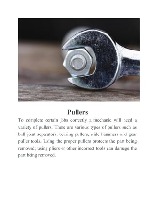 Pullers
To complete certain jobs correctly a mechanic will need a
variety of pullers. There are various types of pullers such as
ball joint separators, bearing pullers, slide hammers and gear
puller tools. Using the proper pullers protects the part being
removed; using pliers or other incorrect tools can damage the
part being removed.
 