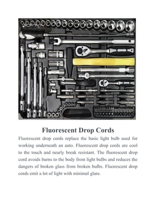 Fluorescent Drop Cords
Fluorescent drop cords replace the basic light bulb used for
working underneath an auto. Fluorescent drop cords are cool
to the touch and nearly break resistant. The fluorescent drop
cord avoids burns to the body from light bulbs and reduces the
dangers of broken glass from broken bulbs. Fluorescent drop
cords emit a lot of light with minimal glare.
 