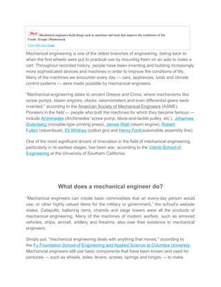 Mechanical engineers build things such as machines and tools that improve the conditions of life.
Credit: Scorpp | Shutterstock
View full size image
Mechanical engineering is one of the oldest branches of engineering, dating back to
when the first wheels were put to practical use by mounting them on an axle to make a
cart. Throughout recorded history, people have been inventing and building increasingly
more sophisticated devices and machines in order to improve the conditions of life.
Many of the machines we encounter every day — cars, appliances, tools and climate
control systems — were made possible by mechanical engineers.
"Mechanical engineering dates to ancient Greece and China, where mechanisms like
screw pumps, steam engines, clocks, seismometers and even differential gears were
invented,” according to the American Society of Mechanical Engineers (ASME).
Pioneers in the field — people who built the machines for which they became famous —
include Archimedes (Archimedes’ screw pump, block-and-tackle pulley, etc.), Johannes
Gutenberg (movable-type printing press), James Watt (steam engine), Robert
Fulton (steamboat), Eli Whitney (cotton gin) and Henry Ford(automobile assembly line).
One of the most significant drivers of innovation in the field of mechanical engineering,
particularly in its earliest stages, has been war, according to the Viterbi School of
Engineering at the University of Southern California.
What does a mechanical engineer do?
“Mechanical engineers can create basic commodities that an every-day person would
use, or other highly valued items for the military or government,” the school's website
states. Catapults, battering rams, chariots and siege towers were all the products of
mechanical engineering. Many of the machines of modern warfare, such as armored
vehicles, ships, aircraft, artillery and firearms, also owe their existence to mechanical
engineers.
Simply put, "mechanical engineering deals with anything that moves," according to
the Fu Foundation School of Engineering and Applied Science at Columbia University.
Mechanical engineers still use basic components that have been known and used for
centuries — such as wheels, axles, levers, screws, springs and hinges — to make
 