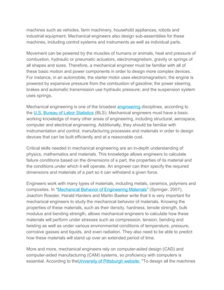 machines such as vehicles, farm machinery, household appliances, robots and
industrial equipment. Mechanical engineers also design sub-assemblies for these
machines, including control systems and instruments as well as individual parts.
Movement can be powered by the muscles of humans or animals, heat and pressure of
combustion, hydraulic or pneumatic actuators, electromagnetism, gravity or springs of
all shapes and sizes. Therefore, a mechanical engineer must be familiar with all of
these basic motion and power components in order to design more complex devices.
For instance, in an automobile, the starter motor uses electromagnetism; the engine is
powered by expansive pressure from the combustion of gasoline; the power steering,
brakes and automatic transmission use hydraulic pressure; and the suspension system
uses springs.
Mechanical engineering is one of the broadest engineering disciplines, according to
the U.S. Bureau of Labor Statistics (BLS). Mechanical engineers must have a basic
working knowledge of many other areas of engineering, including structural, aerospace,
computer and electrical engineering. Additionally, they should be familiar with
instrumentation and control, manufacturing processes and materials in order to design
devices that can be built efficiently and at a reasonable cost.
Critical skills needed in mechanical engineering are an in-depth understanding of
physics, mathematics and materials. This knowledge allows engineers to calculate
failure conditions based on the dimensions of a part, the properties of its material and
the conditions under which it will operate. An engineer can then specify the required
dimensions and materials of a part so it can withstand a given force.
Engineers work with many types of materials, including metals, ceramics, polymers and
composites. In "Mechanical Behavior of Engineering Materials" (Springer, 2007),
Joachim Roesler, Harald Harders and Martin Baeker write that it is very important for
mechanical engineers to study the mechanical behavior of materials. Knowing the
properties of these materials, such as their density, hardness, tensile strength, bulk
modulus and bending strength, allows mechanical engineers to calculate how these
materials will perform under stresses such as compression, tension, bending and
twisting as well as under various environmental conditions of temperature, pressure,
corrosive gasses and liquids, and even radiation. They also need to be able to predict
how these materials will stand up over an extended period of time.
More and more, mechanical engineers rely on computer-aided design (CAD) and
computer-aided manufacturing (CAM) systems, so proficiency with computers is
essential. According to theUniversity of Pittsburgh website, "To design all the machines
 