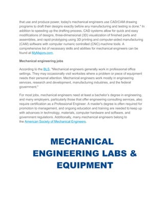 that use and produce power, today's mechanical engineers use CAD/CAM drawing
programs to draft their designs exactly before any manufacturing and testing is done." In
addition to speeding up the drafting process, CAD systems allow for quick and easy
modifications of designs, three-dimensional (3D) visualization of finished parts and
assemblies, and rapid prototyping using 3D printing and computer-aided manufacturing
(CAM) software with computer numeric controlled (CNC) machine tools. A
comprehensive list of necessary skills and abilities for mechanical engineers can be
found at MyMajors.com.
Mechanical engineering jobs
According to the BLS, "Mechanical engineers generally work in professional office
settings. They may occasionally visit worksites where a problem or piece of equipment
needs their personal attention. Mechanical engineers work mostly in engineering
services, research and development, manufacturing industries, and the federal
government."
For most jobs, mechanical engineers need at least a bachelor’s degree in engineering,
and many employers, particularly those that offer engineering consulting services, also
require certification as a Professional Engineer. A master's degree is often required for
promotion to management, and ongoing education and training are needed to keep up
with advances in technology, materials, computer hardware and software, and
government regulations. Additionally, many mechanical engineers belong to
the American Society of Mechanical Engineers.
MECHANICAL
ENGINEERING LABS &
EQUIPMENT
 