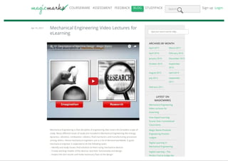 COURSEWARE ASSESSMENT FEEDBACK BLOG STUDYPACK Search Sign up Login
Apr 10, 2017 Mechanical Engineering Video Lectures for
eLearning
Mechanical Engineering is that discipline of engineering that covers the broadest scope of
study. Many different areas of study are included in Mechanical Engineering like energy,
dynamics, vibration, combustion, robotics, fluid mechanics and manufacturing processes
among others. Hence mechanical engineers are in a lot of demand worldwide. A good
mechanical engineer is expected to do the following tasks:
– Identify and study issues; find solutions to them using mechanical devices
– Create working models of the devices; test their functionality and design
– Inspect the test results and make necessary fixes to the design
Type your search and hit enter...
ARCHIVES BY MONTH
April 2017 March 2017
April 2016 February 2016
January 2016 December 2015
October 2015 September
2015
August 2015 April 2014
July 2012 September
2011
February 2011
LATEST ON
MAGICMARKS
Mechanical Engineering
Video Lectures for
eLearning
How Digital Learning
Scores Over Conventional
Classrooms
Magic Marks Presents
Engineering Premier
League
Digital Learning in
Mechanical Engineering
Digital Learning – The
Perfect Tool to bridge the
PDFmyURL converts any url to pdf!
 