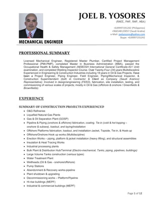 Page 1 of 12
PROFESSIONAL SUMMARY
Licensed Mechanical Engineer, Registered Master Plumber, Certified Project Management
Professional (PMI-PMP), completed Master in Business Administration (MBA), passed the
Occupational Health & Safety Management (NEBOSH International General Certificate-IG1 Unit)
examination, and completed Welding Inspector Course. Over Twenty-Four (24) years Multidiscipline
Experienced in Engineering & Construction Industries including 18 years in Oil & Gas Projects. Have
been a Project Engineer, Piping Engineer, Field Engineer, Piping/Mechanical Inspector, &
Construction Superintendent (both in Contractor & Client as Company (Saudi Aramco)
Representative). Involved in design/engineering (FEED), fabrication, site installation, testing, and
commissioning of various scales of projects; mostly in Oil & Gas (offshore & onshore / Greenfields &
Brownfields).
EXPERIENCE
SUMMARY OF CONSTRUCTION PROJECTS EXPERIENCED
 O&G Refineries
 Liquefied Natural Gas Plants
 Gas & Oil Separation Plant (GOSP)
 Pipeline & Piping (onshore & offshore) fabrication, coating, Tie-in (cold & hot topping –
onshore & subsea), loadout, and laying/installation
 Offshore Platforms fabrication, loadout, and installation-Jacket, Topside, Tie-in, & Hook-up
 Offshore/Onshore Hook up works (Multidiscipline)
 Erection Works – piping, platform & jacket installation (heavy lifting), and structural assemblies
 Insulation & Heat Tracing Works
 Industrial processing plants
 Bulk Plant & Distribution Hub/Terminal (Electro-mechanical, Tanks, piping, pipelines, buildings)
 Large Volume Tanks construction (various types)
 Water Treatment Plant
 Wellheads (Oil & Gas - onshore/offshore)
 Pump Stations
 Abandonment & Recovery works-pipeline
 Plant shutdown & upgrading
 Decommissioning works – Platform/Pipeline
 Hi-rise buildings (MEPF)
 Industrial & commercial buildings (MEPF)
JOEL B. YOSORES
(RMEE, PMP, RMP, MBA)
+639997191242 (Philippines)
+966548120057 (Saudi Arabia)
e-Mail: joelyosores@yahoo.com
Skype: +639997191242
MECHANICAL ENGINEER
 