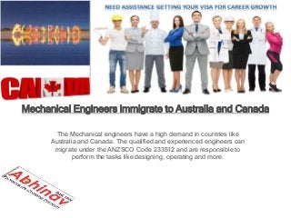 Mechanical Engineers immigrate to Australia and Canada
The Mechanical engineers have a high demand in countries like
Australia and Canada. The qualified and experienced engineers can
migrate under the ANZSCO Code 233512 and are responsible to
perform the tasks like designing, operating and more.
 