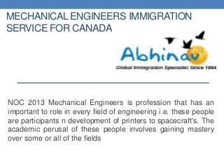MECHANICAL ENGINEERS IMMIGRATION
SERVICE FOR CANADA
NOC 2013 Mechanical Engineers is profession that has an
important to role in every field of engineering i.e. these people
are participants n development of printers to spacecraft's. The
academic perusal of these people involves gaining mastery
over some or all of the fields
 