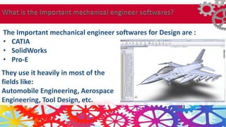 They use it heavily in most of the
fields like:
Automobile Engineering, Aerospace
Engineering, Tool Design, etc.
The Important mechanical engineer softwares for Design are :
• CATIA
• SolidWorks
• Pro-E
 