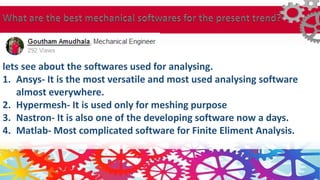 lets see about the softwares used for analysing.
1. Ansys- It is the most versatile and most used analysing software
almost everywhere.
2. Hypermesh- It is used only for meshing purpose
3. Nastron- It is also one of the developing software now a days.
4. Matlab- Most complicated software for Finite Eliment Analysis.
 