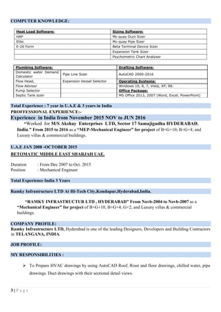 3 | P a g e
COMPUTER KNOWLEDGE:
Heat Load Software: Sizing Software:
HAP Mc-quay Duct Sizer
Elite Mc-quay Pipe Sizer
E-20 Form Beta Terminal Device Sizer
Expansion Tank Sizer
Psychometric Chart Analyser
Plumbing Software: Drafting Software:
Domestic water Demand
Calculator
Pipe Line Sizer AutoCAD 2000-2016
Flow Head, Expansion Vessel Selector Operating Systems:
Flow Advisor Windows 10, 8, 7, Vista, XP, 98.
Pump Selector Office Package:
Septic Tank sizer MS Office 2013, 2007 (Word, Excel, PowerPoint)
Total Experience : 7 year in U.A.E & 3 years in India
PROFFESSIONAL EXPERIENCE:-
Experience in India from November 2015 NOV to JUN 2016
“Worked for M/S Akshay Enterprises LTD, Sector 17 Samajigudha HYDERABAD,
India.” From 2015 to 2016 as a “MEP-Mechanical Engineer” for project of B+G+10; B+G+4; and
Luxury villas & commercial buildings.
U.A.E JAN 2008 -OCTOBER 2015
BETOMATIC MIDDLE EAST SHARJAH UAE.
Duration : From Dec 2007 to Oct. 2015
Position : Mechanical Engineer
Total Experience India 3 Years
Ramky Infrastructure LTD At Hi-Tech City,Kondapur,Hyderabad,India.
“RAMKY INFRASTRUCTUR LTD , HYDERABAD” From Novb-2004 to Novb-2007 as a
“Mechanical Engineer” for project of B+G+10; B+G+4; G+2; and Luxury villas & commercial
buildings.
COMPANY PROFILE:
Ramky Infrastructure LTD, Hyderabad is one of the leading Designers, Developers and Building Contractors
in TELANGANA, INDIA.
JOB PROFILE:
MY RESPONSIBILITIES :
 To Prepare HVAC drawings by using AutoCAD Roof, Riser and floor drawings, chilled water, pipe
drawings. Duct drawings with their sectional detail views.
 