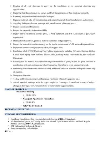 4 | P a g e
 Reading of all civil drawings to carry out the installation as per approved drawings and
specifications.
 Preparing Duct Layout as per site survey and Duct Designing as per Heat Load and standards.
 Reporting progress reports to the Project Manager.
 Prepared materials take-off from drawings and ordered materials from Manufacturers and suppliers.
 Attending daily co-ordination meetings with consultant and other contractors.
 Prepare Compliance Statements.
 Prepare the request for information (RFI).
 Prepare ITP’s (Inspection and test plan), Method Statement and Risk Assessment as per project
requirement.
 Making bill of quantities, prepared material submittals and get approval.
 Instruct the team of technicians to carry out the regular maintenance of efficient working conditions.
 Implement corrective and preventive action, in Progress Plan.
 Installation of all HVAC/Plumbing/Fire Fighting equipment’s including AC units, Ducting, Grilles,
Chilled water piping, Fan Coil Units, Split AC units, Sanitary Wares, Fire water Line, Fire Hose Reel
Cabinet etc.
 Ensuring that the work to be completed with given standards of quality within the given time and in
coordination with sub-ordinates and other Engineering Discipline to avoid hindrance at work.
 Performing visual inspection, dimension check and identification of materials during the various step
of erection.
 Manpower allocation.
 Testing and Commissioning (Air Balancing, Functional Check of Equipment etc.).
 Attend appraisal meetings with the project engineers / managers / consultant in case of delay /
change in drawings / work / unavailability of material and suggest suitably.
NAME OF PROJECT # :
Residential Building
 (B+G+10F)
 Nagarjunh Apartments Hyderabad:
 (B+G+4F).
 Safa Villa Hyderabad:
TECHNICAL EXPERTISE :
HVAC JOB RESPONSIBILITIES :
 Heat Load calculations, Heat Loss calculations following ASHRAE Standards.
 Air Distribution System by Velocity Reduction Method, Equal Friction Method and Static Regain
Method following SMACNA Standards.
 ESP Calculations for Fans & Blowers.
 Evaporator cooling coil selection.
 