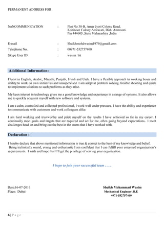 6 | P a g e
PERMANENT ADDRESS FOR
NnNCOMMUNICATION : Plot No 30-B, Amar Jyoti Colony Road,
Kohinoor Colony Amravati, Dist- Amravati.
Pin 444603 ,State Maharashtra ,India
E-mail : Shaikhmohdwasim1979@gmail.com
Telephone No. : 00971-552757400
Skype User ID : wasim_bit
Additional Information:
Fluent in English, Arabic, Marathi, Punjabi, Hindi and Urdu. I have a flexible approach to working hours and
ability to work on own initiatives and unsupervised. I am adept at problem solving, trouble shooting and quick
to implement solutions to such problems as they arise.
My keen interest in technology gives me a good knowledge and experience in a range of systems. It also allows
me to quickly acquaint myself with new software and systems.
I am a calm, controlled and collected professional, I work well under pressure. I have the ability and experience
to communicate with customers and work colleagues alike.
I am hard working and trustworthy and pride myself on the results I have achieved so far in my career. I
continually meet goals and targets that are required and set for me, often going beyond expectations.. I meet
challenges head on and bring out the best in the teams that I have worked with.
Declaration :
I hereby declare that above mentioned information is true & correct to the best of my knowledge and belief.
Being technically sound, young and enthusiastic I am confident that I can fulfill your esteemed organization’s
requirements. I wish and hope that I’ll get the privilege of serving your organization.
I hope to join your successful team . . . .
Date:16-07-2016 Sheikh Mohammad Wasim
Place: Dubai Mechanical Engineer, B.E
+971-552757400
 