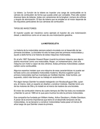 La tobera. La función de la tobera es inyectar una carga de combustible en la
cámara de combustión de forma que pueda arder por completo. Para ello existen
diversos tipos de toberas, todas con variaciones de la longitud, número de orificios
y ángulo de atomización. El tipo de tobera que se emplee en el motor depende de
los requisitos particulares de sus cámaras de combustión.
TIPOS DE INYECTORES
El inyector puede ser mecánico como ejemplo el inyector de una motorización
diesel, o electrónico como en el caso de una motorización gasolina.
LA MOTOCICLETA
La historia de la motocicleta siempre estará vinculada con el desarrollo de las
primeras bicicletas. La bicicleta ha sido la base para las primeras motocicletas y
ayudó a darle forma a la historia de estas máquinas motorizadas.
En el año 1867 Sylvester Howard Roper inventó la primera máquina que alguno
podría reconocer como una motocicleta. Roper, un norteamericano, creó una
máquina con motor a vapor de dos cilindros. Estas primeras motocicletas usaban
carbón como combustible.
Algunos expertos insisten que una máquina de esas características no puede ser
tomada como una verdadera motocicleta moderna. Muchos sugieren que la
primera motocicleta real fue inventada por Gottlieb Daimler. Este hombre, por
supuesto, cobró más fama por su trabajo en automóviles.
Por algún tiempo Daimler ha estado trabajando con NicolausAugust Otto, quien
era, él mismo, todo un experto en diseñar y construir motores. Daimler tomó uno
de los motores de Otto y lo instaló en el marco de madera de una bicicleta.
El motor de combustión interna de cuatro tiempos de Otto fue toda una revelación
y Daimler lo usó en 1885 en lo que para muchos ha sido la primera motocicleta.
Esa compañía fue fundada por William Harley, Arthur Davidson y Walter Davidson.
A pesar de la enorme importancia que tiene en el desarrollo temprano de las
motocicletas, no se lanzaron a construir motocicletas hasta pasar al menos 20
años luego de que Daimler creara la primera.
 