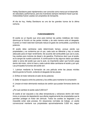 Harley Davidsons pasó rápidamente a ser conocida como marca por el desarrollo
de velocidad y performance, pero los inventores siempre intentaron hacer que las
motocicletas fueran usadas con propósitos de transporte.
Al día de hoy, Harley Davidsons es uno de los grandes íconos de la última
centuria.
FUNCIONAMIENTO
El aceite es un líquido que sirve para lubricar las partes metálicas del motor,
disminuye la fricción en las partes móviles y de esta manera evita el desgaste.
Cuando un motor está bien lubricado reduce el gasto de combustible y aumenta la
potencia.
El aceite debe cambiarse cada determinado tiempo, porque pierde sus
propiedades y se contamina por el uso, cada auto es diferente y hay un aceite
adecuado para el mejor rendimiento. De acuerdo del combustible que use tu auto,
hay aceites para motores de diesel o de gasolina. Podríamos decir que el aceite,
es la sangre de nuestro automóvil. A continuación te doy algunos datos que debes
saber a cerca del aceite que usa tú auto, es importante saber qué función juega
dentro del motor, cómo lo hace y cada cuándo debe cambiarse el aceite y por qué.
Las principales funciones del aceite son:
1. Lubricar mediante la formación de una película entre las piezas móviles
disminuyendo la fricción, evitando el desgaste de las piezas
2. Enfriar el motor retirando el calor de los pistones
3. Sellar el espacio entre los pistones y los anillos para mantener la compresión
4. Limpiar el motor eliminando residuos de carbón que puedan formarse dentro de
él
¿Por qué cambiar el aceite cada 5,000 km?
El aceite al ser expuesto a las altas temperaturas y esfuerzos dentro del motor
inicia un proceso de degradación que afecta negativamente las propiedades que le
permiten proteger el motor del vehículo. Todos los aceites se degradan y es
imposible evitar este proceso. En situaciones normales de trabajo, un aceite
convencional mantiene sus propiedades aproximadamente 5,000 km, seguir
 