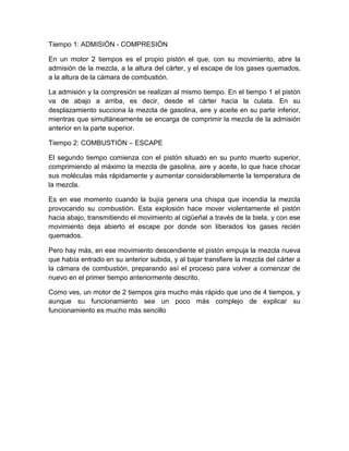 Tiempo 1: ADMISIÓN - COMPRESIÓN
En un motor 2 tiempos es el propio pistón el que, con su movimiento, abre la
admisión de la mezcla, a la altura del cárter, y el escape de los gases quemados,
a la altura de la cámara de combustión.
La admisión y la compresión se realizan al mismo tiempo. En el tiempo 1 el pistón
va de abajo a arriba, es decir, desde el cárter hacia la culata. En su
desplazamiento succiona la mezcla de gasolina, aire y aceite en su parte inferior,
mientras que simultáneamente se encarga de comprimir la mezcla de la admisión
anterior en la parte superior.
Tiempo 2: COMBUSTIÓN – ESCAPE
El segundo tiempo comienza con el pistón situado en su punto muerto superior,
comprimiendo al máximo la mezcla de gasolina, aire y aceite, lo que hace chocar
sus moléculas más rápidamente y aumentar considerablemente la temperatura de
la mezcla.
Es en ese momento cuando la bujía genera una chispa que incendia la mezcla
provocando su combustión. Esta explosión hace mover violentamente el pistón
hacia abajo, transmitiendo el movimiento al cigüeñal a través de la biela, y con ese
movimiento deja abierto el escape por donde son liberados los gases recién
quemados.
Pero hay más, en ese movimiento descendiente el pistón empuja la mezcla nueva
que había entrado en su anterior subida, y al bajar transfiere la mezcla del cárter a
la cámara de combustión, preparando así el proceso para volver a comenzar de
nuevo en el primer tiempo anteriormente descrito.
Como ves, un motor de 2 tiempos gira mucho más rápido que uno de 4 tiempos, y
aunque su funcionamiento sea un poco más complejo de explicar su
funcionamiento es mucho más sencillo
 