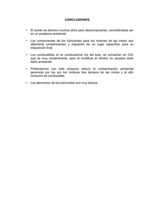 CONCLUSIONES.
• El aceite se demora muchos años para descomponerse, convirtiéndose así
en un problema ambiental.
• Los componentes de los lubricantes para los motores de las motos son
altamente contaminantes y requieren de un lugar específico para su
disposición final.
• Los combustibles al no combustionar los del todo, se convierten en CO2
que es muy contaminante, pero al modificar el cilindro no causara tanto
daño ambiental
• Pretendemos con este proyecto reducir la contaminación ambiental
generada por los por los motores dos tiempos de las motos y el alto
consumo de combustible.
• Los elementos de los lubricantes son muy tóxicos.
 