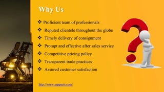 Why Us
 Proficient team of professionals
 Reputed clientele throughout the globe
 Timely delivery of consignment
 Prompt and effective after sales service
 Competitive pricing policy
 Transparent trade practices
 Assured customer satisfaction
http://www.sapparts.com/
 
