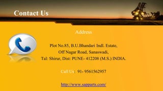 Contact Us
Address
Plot No.85, B.U.Bhandari Indl. Estate,
Off Nagar Road, Sanaswadi,
Tal: Shirur, Dist: PUNE- 412208 (M.S.) INDIA.
Call Us: 91- 9561562957
http://www.sapparts.com/
 