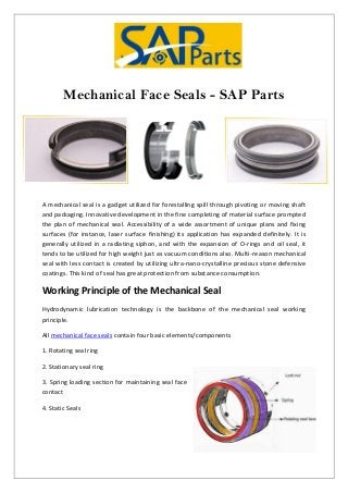 Mechanical Face Seals - SAP Parts
A mechanical seal is a gadget utilized for forestalling spill through pivoting or moving shaft
and packaging. Innovative development in the fine completing of material surface prompted
the plan of mechanical seal. Accessibility of a wide assortment of unique plans and fixing
surfaces (for instance, laser surface finishing) its application has expanded definitely. It is
generally utilized in a radiating siphon, and with the expansion of O-rings and oil seal, it
tends to be utilized for high weight just as vacuum conditions also. Multi-reason mechanical
seal with less contact is created by utilizing ultra-nano-crystalline precious stone defensive
coatings. This kind of seal has great protection from substance consumption.
Working Principle of the Mechanical Seal
Hydrodynamic lubrication technology is the backbone of the mechanical seal working
principle.
All mechanical face seals contain four basic elements/components
1. Rotating seal ring
2. Stationary seal ring
3. Spring loading section for maintaining seal face
contact
4. Static Seals
 