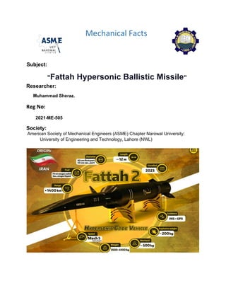 Mechanical Facts
Subject:
"Fattah Hypersonic Ballistic Missile"
Researcher:
Muhammad Sheraz.
Reg No:
2021-ME-505
Society:
American Society of Mechanical Engineers (ASME) Chapter Narowal University:
University of Engineering and Technology, Lahore (NWL)
 