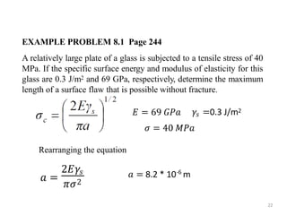 EXAMPLE PROBLEM 8.1 Page 244
A relatively large plate of a glass is subjected to a tensile stress of 40
MPa. If the specific surface energy and modulus of elasticity for this
glass are 0.3 J/m2 and 69 GPa, respectively, determine the maximum
length of a surface flaw that is possible without fracture.
𝑎 =
2𝐸𝛾𝑠
𝜋𝜎2
𝐸 = 69 𝐺𝑃𝑎
22
𝛾𝑠 =0.3 J/m2
𝜎 = 40 𝑀𝑃𝑎
Rearranging the equation
𝑎 = 8.2 * 10 m
-6
 