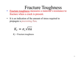 Fracture Toughness
23
• Fracture toughness measures a material’s resistance to
fracture when a crack is present.
• It is an indication of the amount of stress required to
propagate a preexisting flaw.
𝐾𝑐 = 𝜎𝑐 𝜋𝑎
𝐾𝑐 = Fracture toughness
 