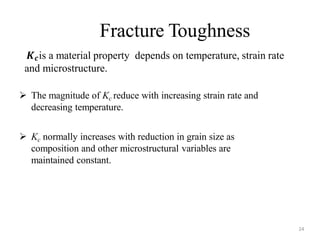 Fracture Toughness
24
𝑲𝒄is a material property depends on temperature, strain rate
and microstructure.
 The magnitude of Kc reduce with increasing strain rate and
decreasing temperature.
 Kc normally increases with reduction in grain size as
composition and other microstructural variables are
maintained constant.
 