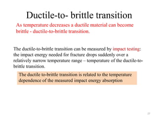 Ductile-to- brittle transition
27
As temperature decreases a ductile material can become
brittle - ductile-to-brittle transition.
The ductile-to-brittle transition can be measured by impact testing:
the impact energy needed for fracture drops suddenly over a
relatively narrow temperature range – temperature of the ductile-to-
brittle transition.
The ductile to-brittle transition is related to the temperature
dependence of the measured impact energy absorption
 