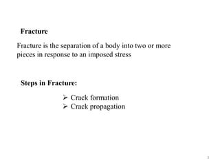 Fracture
Fracture is the separation of a body into two or more
pieces in response to an imposed stress
Steps in Fracture:
 Crack formation
 Crack propagation
3
 