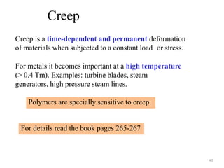 Creep is a time-dependent and permanent deformation
of materials when subjected to a constant load or stress.
For metals it becomes important at a high temperature
(> 0.4 Tm). Examples: turbine blades, steam
generators, high pressure steam lines.
Creep
40
Polymers are specially sensitive to creep.
For details read the book pages 265-267
 