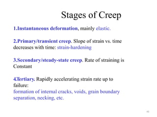 1.Instantaneous deformation, mainly elastic.
2.Primary/transient creep. Slope of strain vs. time
decreases with time: strain-hardening
3.Secondary/steady-state creep. Rate of straining is
Constant
4.Tertiary. Rapidly accelerating strain rate up to
failure:
formation of internal cracks, voids, grain boundary
separation, necking, etc.
Stages of Creep
43
 