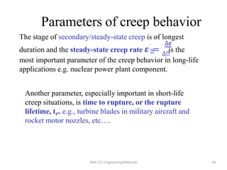 Parameters of creep behavior
MSE-211-Engineering Materials 44
. ∆𝜺
The stage of secondary/steady-state creep is of longest
duration and the steady-state creep rate 𝜺࢙
= ∆࢙
is the
most important parameter of the creep behavior in long-life
applications e.g. nuclear power plant component.
Another parameter, especially important in short-life
creep situations, is time to rupture, or the rupture
lifetime, tr.. e.g., turbine blades in military aircraft and
rocket motor nozzles, etc….
 