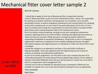 Mechanical fitter cover letter sample 2
Dear Mr Jackson

Cover letter
sample

I should like to apply for the role of Mechanical fitter as advertised recently.
I work in Mechanical fitter as part of a team of Mechanical fitter , where I am responsible
for making sure all plant machinery and equipment runs smoothly. I carry out both
preventative checks, as well as emergency maintenance and running repairs for a building
construction company and, as such, most of my work takes place out on site or, if not, I
have to schedule and arrange the transportation of abnormal loads to transport broken
down heavy earth moving equipment back to the maintenance centre.
Part of my duties involve preparing, carrying out and over-seeing the maintenance
schedule, allocating work to our team of fitters, checking and calibrating instruments to
make sure they are accurate, fitting new parts, carrying out quality inspections,
responding immediately to equipment breakdowns, fixing faults on site or arranging for
replacement machinery or equipment to be installed, keeping production managers
informed of progress and organising teams or individuals to make sure that 24-hour cover
is available.
I joined the company as an apprentice and have a City and Guilds Certificate in
Engineering (2800). I have just registered with the Engineering Council to help me
continue to develop my professional qualifications.
As part of my career progression I am very keen to join your company because of its
outstanding reputation for producing world-class engineering projects and am willing to
relocate to the West Midlands where the post will be based as I would very much like to
work in a maintenance team management role.
I enclose my CV and am available for interview at your convenience. References are
available on request and I very much look forward to hearing from you as appropriate
Yours sincerely
Mark Dixon

 