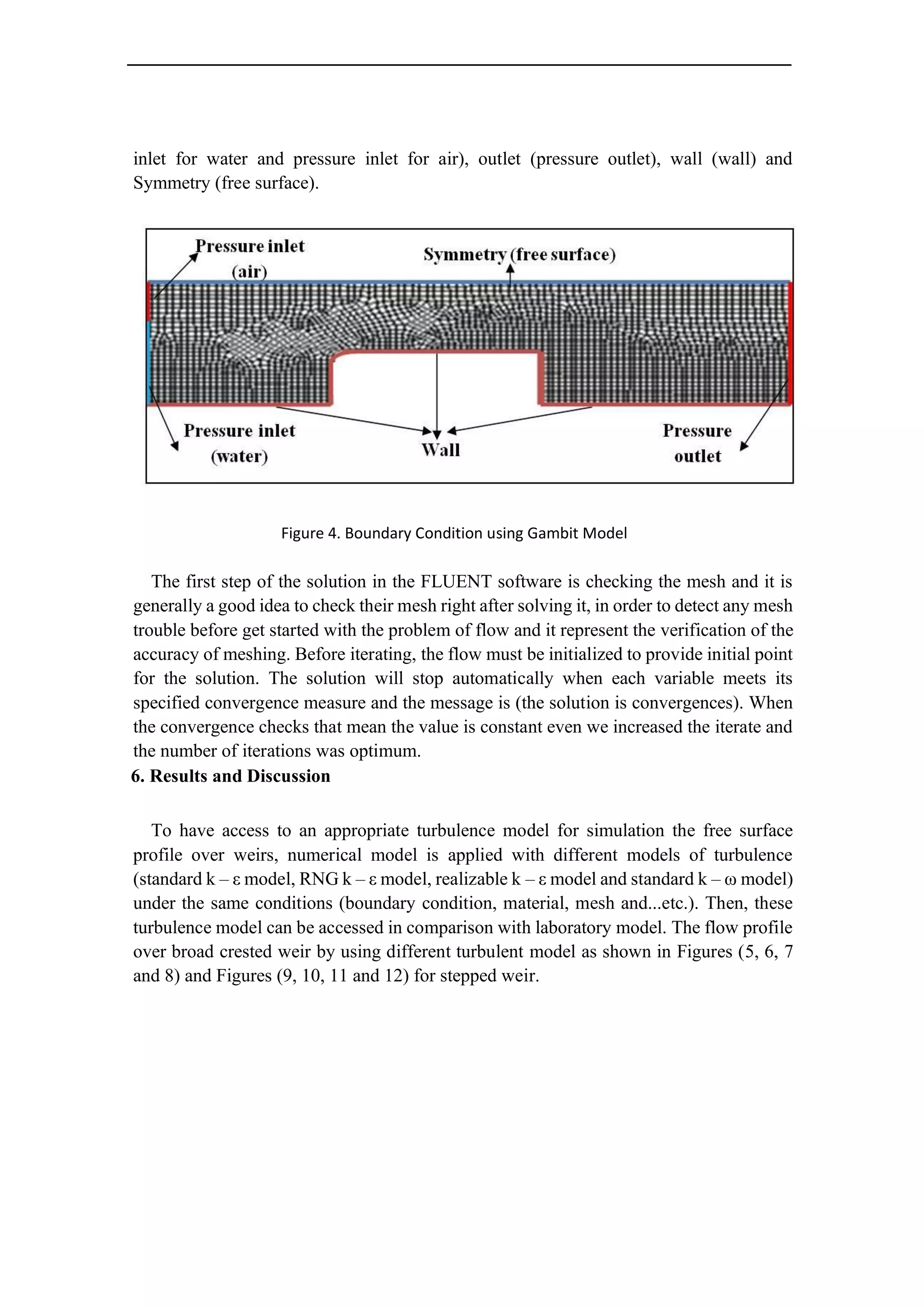 inlet for water and pressure inlet for air), outlet (pressure outlet), wall (wall) and
Symmetry (free surface).
Figure 4. Boundary Condition using Gambit Model
The first step of the solution in the FLUENT software is checking the mesh and it is
generally a good idea to check their mesh right after solving it, in order to detect any mesh
trouble before get started with the problem of flow and it represent the verification of the
accuracy of meshing. Before iterating, the flow must be initialized to provide initial point
for the solution. The solution will stop automatically when each variable meets its
specified convergence measure and the message is (the solution is convergences). When
the convergence checks that mean the value is constant even we increased the iterate and
the number of iterations was optimum.
6. Results and Discussion
To have access to an appropriate turbulence model for simulation the free surface
profile over weirs, numerical model is applied with different models of turbulence
(standard k – ε model, RNG k – ε model, realizable k – ε model and standard k – ω model)
under the same conditions (boundary condition, material, mesh and...etc.). Then, these
turbulence model can be accessed in comparison with laboratory model. The flow profile
over broad crested weir by using different turbulent model as shown in Figures (5, 6, 7
and 8) and Figures (9, 10, 11 and 12) for stepped weir.
 