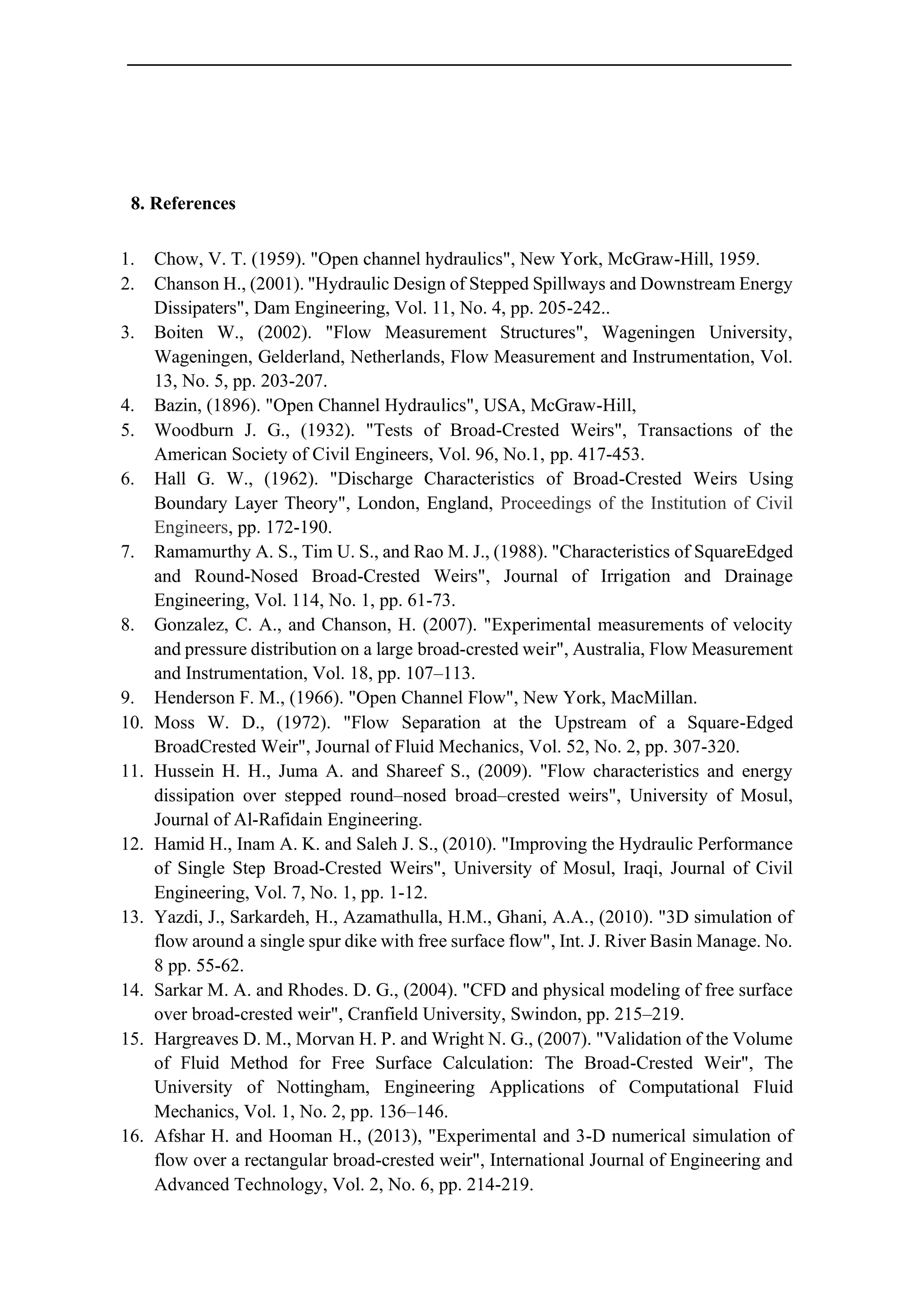 8. References
1. Chow, V. T. (1959). "Open channel hydraulics", New York, McGraw-Hill, 1959.
2. Chanson H., (2001). "Hydraulic Design of Stepped Spillways and Downstream Energy
Dissipaters", Dam Engineering, Vol. 11, No. 4, pp. 205-242..
3. Boiten W., (2002). "Flow Measurement Structures", Wageningen University,
Wageningen, Gelderland, Netherlands, Flow Measurement and Instrumentation, Vol.
13, No. 5, pp. 203-207.
4. Bazin, (1896). "Open Channel Hydraulics", USA, McGraw-Hill,
5. Woodburn J. G., (1932). "Tests of Broad-Crested Weirs", Transactions of the
American Society of Civil Engineers, Vol. 96, No.1, pp. 417-453.
6. Hall G. W., (1962). "Discharge Characteristics of Broad-Crested Weirs Using
Boundary Layer Theory", London, England, Proceedings of the Institution of Civil
Engineers, pp. 172-190.
7. Ramamurthy A. S., Tim U. S., and Rao M. J., (1988). "Characteristics of SquareEdged
and Round-Nosed Broad-Crested Weirs", Journal of Irrigation and Drainage
Engineering, Vol. 114, No. 1, pp. 61-73.
8. Gonzalez, C. A., and Chanson, H. (2007). "Experimental measurements of velocity
and pressure distribution on a large broad-crested weir", Australia, Flow Measurement
and Instrumentation, Vol. 18, pp. 107–113.
9. Henderson F. M., (1966). "Open Channel Flow", New York, MacMillan.
10. Moss W. D., (1972). "Flow Separation at the Upstream of a Square-Edged
BroadCrested Weir", Journal of Fluid Mechanics, Vol. 52, No. 2, pp. 307-320.
11. Hussein H. H., Juma A. and Shareef S., (2009). "Flow characteristics and energy
dissipation over stepped round–nosed broad–crested weirs", University of Mosul,
Journal of Al-Rafidain Engineering.
12. Hamid H., Inam A. K. and Saleh J. S., (2010). "Improving the Hydraulic Performance
of Single Step Broad-Crested Weirs", University of Mosul, Iraqi, Journal of Civil
Engineering, Vol. 7, No. 1, pp. 1-12.
13. Yazdi, J., Sarkardeh, H., Azamathulla, H.M., Ghani, A.A., (2010). "3D simulation of
flow around a single spur dike with free surface flow", Int. J. River Basin Manage. No.
8 pp. 55-62.
14. Sarkar M. A. and Rhodes. D. G., (2004). "CFD and physical modeling of free surface
over broad-crested weir", Cranfield University, Swindon, pp. 215–219.
15. Hargreaves D. M., Morvan H. P. and Wright N. G., (2007). "Validation of the Volume
of Fluid Method for Free Surface Calculation: The Broad-Crested Weir", The
University of Nottingham, Engineering Applications of Computational Fluid
Mechanics, Vol. 1, No. 2, pp. 136–146.
16. Afshar H. and Hooman H., (2013), "Experimental and 3-D numerical simulation of
flow over a rectangular broad-crested weir", International Journal of Engineering and
Advanced Technology, Vol. 2, No. 6, pp. 214-219.
 