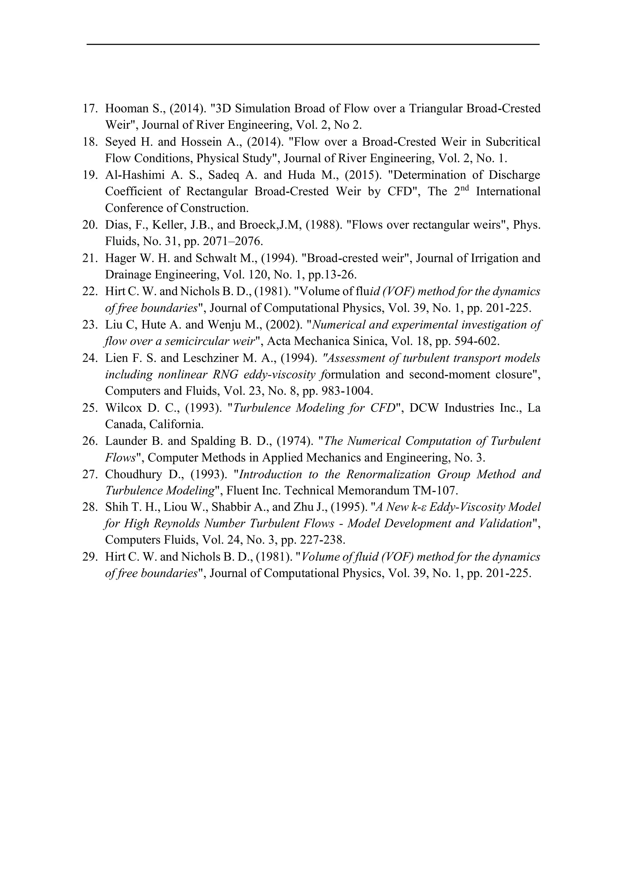 17. Hooman S., (2014). "3D Simulation Broad of Flow over a Triangular Broad-Crested
Weir", Journal of River Engineering, Vol. 2, No 2.
18. Seyed H. and Hossein A., (2014). "Flow over a Broad-Crested Weir in Subcritical
Flow Conditions, Physical Study", Journal of River Engineering, Vol. 2, No. 1.
19. Al-Hashimi A. S., Sadeq A. and Huda M., (2015). "Determination of Discharge
Coefficient of Rectangular Broad-Crested Weir by CFD", The 2nd
International
Conference of Construction.
20. Dias, F., Keller, J.B., and Broeck,J.M, (1988). "Flows over rectangular weirs", Phys.
Fluids, No. 31, pp. 2071–2076.
21. Hager W. H. and Schwalt M., (1994). "Broad-crested weir", Journal of Irrigation and
Drainage Engineering, Vol. 120, No. 1, pp.13-26.
22. Hirt C. W. and Nichols B. D., (1981). "Volume of fluid (VOF) method for the dynamics
of free boundaries", Journal of Computational Physics, Vol. 39, No. 1, pp. 201-225.
23. Liu C, Hute A. and Wenju M., (2002). "Numerical and experimental investigation of
flow over a semicircular weir", Acta Mechanica Sinica, Vol. 18, pp. 594-602.
24. Lien F. S. and Leschziner M. A., (1994). "Assessment of turbulent transport models
including nonlinear RNG eddy-viscosity formulation and second-moment closure",
Computers and Fluids, Vol. 23, No. 8, pp. 983-1004.
25. Wilcox D. C., (1993). "Turbulence Modeling for CFD", DCW Industries Inc., La
Canada, California.
26. Launder B. and Spalding B. D., (1974). "The Numerical Computation of Turbulent
Flows", Computer Methods in Applied Mechanics and Engineering, No. 3.
27. Choudhury D., (1993). "Introduction to the Renormalization Group Method and
Turbulence Modeling", Fluent Inc. Technical Memorandum TM-107.
28. Shih T. H., Liou W., Shabbir A., and Zhu J., (1995). "A New k-ε Eddy-Viscosity Model
for High Reynolds Number Turbulent Flows - Model Development and Validation",
Computers Fluids, Vol. 24, No. 3, pp. 227-238.
29. Hirt C. W. and Nichols B. D., (1981). "Volume of fluid (VOF) method for the dynamics
of free boundaries", Journal of Computational Physics, Vol. 39, No. 1, pp. 201-225.
 