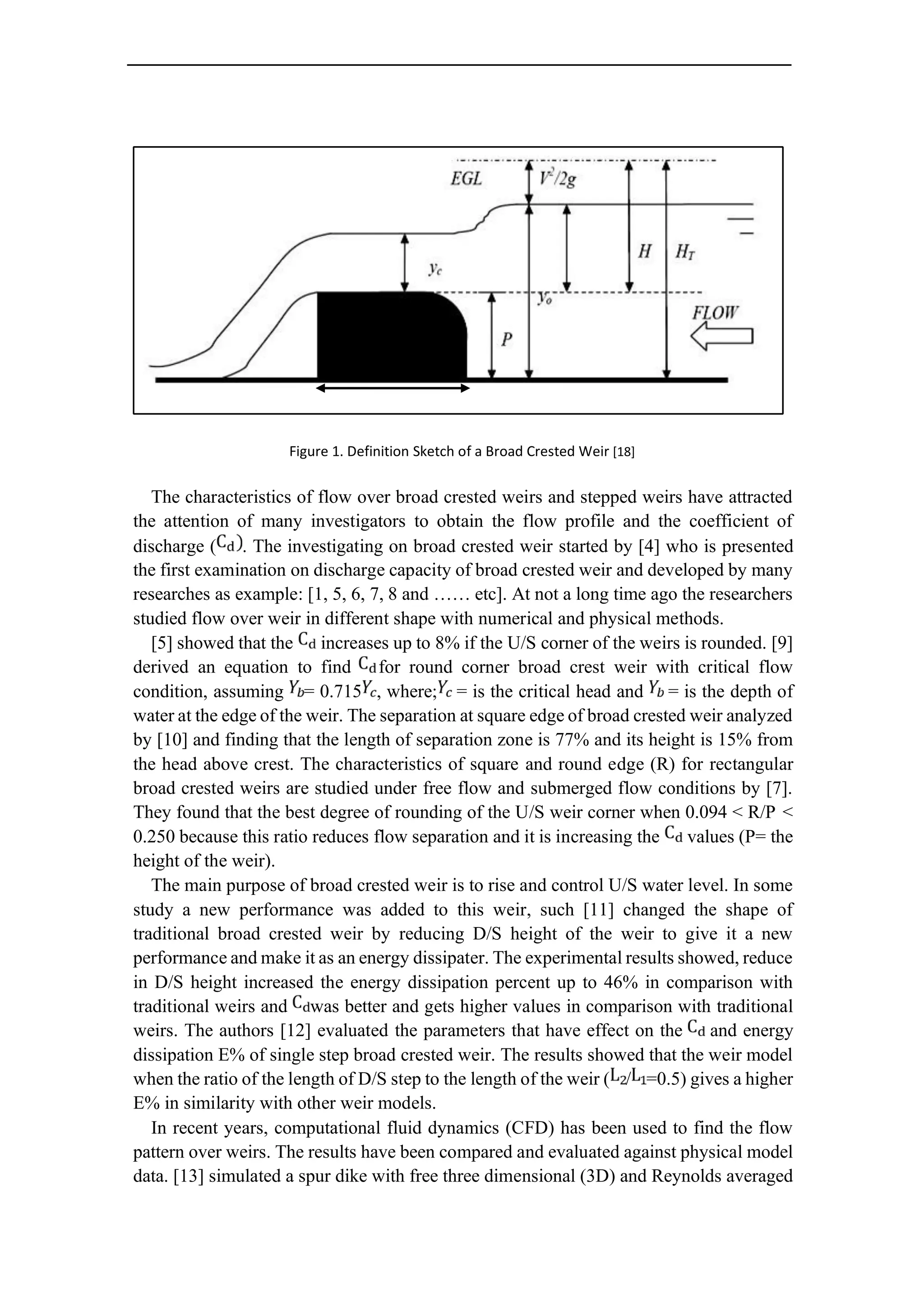 Figure 1. Definition Sketch of a Broad Crested Weir [18]
The characteristics of flow over broad crested weirs and stepped weirs have attracted
the attention of many investigators to obtain the flow profile and the coefficient of
discharge ( . The investigating on broad crested weir started by [4] who is presented
the first examination on discharge capacity of broad crested weir and developed by many
researches as example: [1, 5, 6, 7, 8 and …… etc]. At not a long time ago the researchers
studied flow over weir in different shape with numerical and physical methods.
[5] showed that the increases up to 8% if the U/S corner of the weirs is rounded. [9]
derived an equation to find for round corner broad crest weir with critical flow
condition, assuming = 0.715 , where; = is the critical head and = is the depth of
water at the edge of the weir. The separation at square edge of broad crested weir analyzed
by [10] and finding that the length of separation zone is 77% and its height is 15% from
the head above crest. The characteristics of square and round edge (R) for rectangular
broad crested weirs are studied under free flow and submerged flow conditions by [7].
They found that the best degree of rounding of the U/S weir corner when 0.094 < R/P <
0.250 because this ratio reduces flow separation and it is increasing the values (P= the
height of the weir).
The main purpose of broad crested weir is to rise and control U/S water level. In some
study a new performance was added to this weir, such [11] changed the shape of
traditional broad crested weir by reducing D/S height of the weir to give it a new
performance and make it as an energy dissipater. The experimental results showed, reduce
in D/S height increased the energy dissipation percent up to 46% in comparison with
traditional weirs and was better and gets higher values in comparison with traditional
weirs. The authors [12] evaluated the parameters that have effect on the and energy
dissipation E% of single step broad crested weir. The results showed that the weir model
when the ratio of the length of D/S step to the length of the weir ( / =0.5) gives a higher
E% in similarity with other weir models.
In recent years, computational fluid dynamics (CFD) has been used to find the flow
pattern over weirs. The results have been compared and evaluated against physical model
data. [13] simulated a spur dike with free three dimensional (3D) and Reynolds averaged
 
